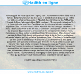 Une image avec le hadith : Al-Musayyab Ibn Hazn (que Dieu l'agrée) a dit : Au moment où Abou Tâlib était à l'article de la mort, l'Envoyé de Dieu (paix et bénédiction de Dieu sur lui) vint le voir et trouva chez lui Abou Jahl et 'Abdallâh Ibn 'Abî 'Umayya Ibn Al-Mughîra. L'Envoyé de Dieu s'adressa à Abou Tâlib en disant : "Ô mon oncle, Atteste qu'il n'y a d'autre divinité que Dieu. C'est là un mot dont je serai témoin en ta faveur auprès de Dieu". Aussitôt Abou Jahl et 'Abdallâh Ibn 'Abî 'Umayya s'écrièrent : "Ô Abou Tâlib Vas-tu renier la foi de 'Abd Al-Muttalib?" L'Envoyé de Dieu ne cessa de lui proposer de prononcer la profession de foi en répétant les mêmes mots, (tandis que les deux autres lui répétaient les mêmes propos). Mais, les dernières paroles de Abou Tâlib furent qu'il persistait dans la foi de 'Abd Al-Muttalib en refusant d'attester qu'il n'y a d'autre divinité que Dieu. - "Par Dieu!, s'écria l'Envoyé de Dieu (paix et bénédiction de Dieu sur lui), je demanderai à Dieu de te pardonner, tant que cela ne me soit pas défendu". Ce fut à cette occasion que Dieu, le Très-Haut, révéla ce verset : Il n'appartient pas au Prophète et aux Croyants d'implorer le pardon en faveur des polythéistes, fussent-ils des parents alors qu'il leur est apparu clairement que ce sont les gens de l'Enfer. Ensuite, Dieu, le Très-Haut, révéla au sujet de Abou Tâlib, en s'adressant à l'Envoyé de Dieu ce verset : Tu (Muhammad) ne diriges pas celui que tu aimes : mais c'est Dieu qui guide qui Il veut. Il connaît mieux cependant les bien-guidés. Hadith rapporté par Mouslim (n°24)