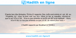 Une image avec le hadith : D'après ben Abu Mulayka, 'Â'icha (r) rapporta: Des Juifs sont entrés et ont dit au Prophète (ç): «Que la mort soit sur toi.» Alors je les ai maudits. «Qu'est-ce que tu as? m'a-t-il dit. - N'as-tu pas entendu ce qu'ils ont dit? ai-je répliqué. - Alors, m'a-t-il dit, tu n'as pas entendu ce que j'ai dit: de même pour vous.» Hadith rapporté par Boukhari (n°2935)