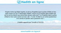 Une image avec le hadith : D'après Aicha (qu'Allah l'agrée), j'ai dit au Prophète (que la prière d'Allah et Son salut soient sur lui): Ô Messager d'Allah ! Vois-tu si je connais dans quelle nuit est la nuit du destin que dois-je dire durant cette nuit ? Le Prophète (que la prière d'Allah et Son salut soient sur lui) a dit: « Tu dis: Ô Allah tu es certes pardonneur et tu aimes le pardon alors pardonne moi ». Hadith rapporté par Tirmidhi (n°3513)