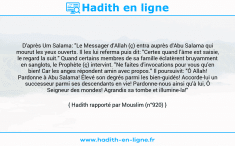 Une image avec le hadith : D'après Um Salama: "Le Messager d'Allah (ç) entra auprès d'Abu Salama qui mourut les yeux ouverts. Il les lui referma puis dit: "Certes quand l'âme est saisie, le regard la suit." Quand certains membres de sa famille éclatèrent bruyamment en sanglots, le Prophète (ç) intervint. "Ne faites d'invocations pour vous qu'en bien! Car les anges répondent amin avec propos." Il poursuivit: "Ô Allah! Pardonne à Abu Salama! Élevé son degrés parmi les bien-guidés! Accorde-lui un successeur parmi ses descendants en vie! Pardonne-nous ainsi qu'à lui, Ô Seigneur des mondes! Agrandis sa tombe et illumine-la!" Hadith rapporté par Mouslim (n°920)