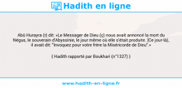 Une image avec le hadith : Abû Hurayra (r) dit: «Le Messager de Dieu (ç) nous avait annoncé la mort du Négus, le souverain d'Abyssinie, le jour même où elle s'était produite. [Ce jour-là), il avait dit: "Invoquez pour votre frère la Miséricorde de Dieu".» Hadith rapporté par Boukhari (n°1327)