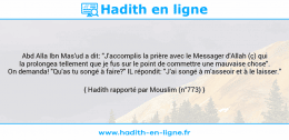Une image avec le hadith : Abd Alla Ibn Mas'ud a dit: "J'accomplis la prière avec le Messager d'Allah (ç) qui la prolongea tellement que je fus sur le point de commettre une mauvaise chose". On demanda! "Qu'as tu songé à faire?" IL répondit: "J'ai songé à m'asseoir et à le laisser." Hadith rapporté par Mouslim (n°773)
