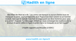 Une image avec le hadith : Abd Allah Ibn Mas'ud a dit: "J'ai connu une époque ou aucun d'entre nous ne manquait la prière, sauf un hypocrite dont l'hypocrisie était notoire ou un homme malade, bien que le malade marchait en s'appuyant sur deux hommes pour venir à la prière". Il ajoute: "Le Messager d'Allah (ç) nous a enseigné les traditions de la droiture et parmi celles-ci figure la prière dans la mosquée où on fait l(appel". Hadith rapporté par Mouslim (n°654)