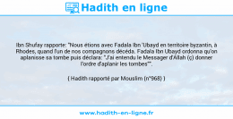 Une image avec le hadith : Ibn Shufay rapporte: "Nous étions avec Fadala Ibn 'Ubayd en territoire byzantin, à Rhodes, quand l'un de nos compagnons décéda. Fadala Ibn Ubayd ordonna qu'on aplanisse sa tombe puis déclara: "J'ai entendu le Messager d'Allah (ç) donner l'ordre d'aplanir les tombes"". Hadith rapporté par Mouslim (n°968)