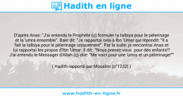 Une image avec le hadith : D'après Anas: "J'ai entendu le Prophète (ç) formuler la talbiya pour le pèlerinage et la 'umra ensemble". Bakr dit: "Je rapportai cela à Ibn 'Umar qui répondit: "Il a fait la talbiya pour le pèlerinage uniquement". Par la suite: je rencontrai Anas et lui rapportai les propos d'Ibn 'Umar. Il dit:: "Nous prenez-vous pour des enfants!? J'ai entendu le Messager d'Allah (ç) dire: "Me voici pour une 'umra et un pèlerinage!"" Hadith rapporté par Mouslim (n°1232)