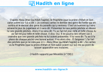 Une image avec le hadith : D'après Abou Dhar (qu'Allah l'agrée), le Prophète (que la prière d'Allah et Son salut soient sur lui) a dit: « Je connais certes le dernier des gens de l'enfer qui en sortira et le dernier des gens du paradis qui y rentrera. C'est un homme qui sera amené le jour du jugement et il sera dit: Présentez lui ses petits péchés et élevez lui ses grands péchés. Alors il lui sera dit: Tu as fait tel jour, telle et telle chose, tu as fait tel jour telle et telle chose. Il dira: Oui. Il ne pourra rien réfuter car il craindra que ses grands péchés ne lui soient présentés. Il lui sera dit: Tu as à la place de chaque péché une bonne action. Il va alors dire : Ô Seigneur ! J'ai fait des péchés que je ne vois pas ici ». Abou Dhar (qu'Allah l'agrée) a dit : J'ai certes vu le Prophète (que la prière d'Allah et Son salut soient sur lui) rire au point de laisser apparaître ses molaires. Hadith rapporté par Mouslim (n°190)