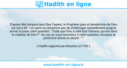 Une image avec le hadith : D'après Abû Hurayra (que Dieu l'agrée), le Prophète (paix et bénédiction de Dieu sur lui) a dit : Les gens ne cesseront pas de s'interroger mutuellement jusqu'à arriver à poser cette question : "Voilà que Dieu a créé tout l'univers; qui est donc le créateur de Dieu?". Au cas où vous heurteriez à cette question, invoquez la protection divine en disant : "". Hadith rapporté par Mouslim (n°134)