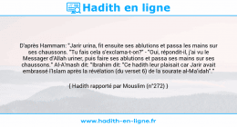 Une image avec le hadith : D'après Hammam: "Jarir urina, fit ensuite ses ablutions et passa les mains sur ses chaussons. "Tu fais cela s'exclama-t-on?" - "Oui, répondit-il, j'ai vu le Messager d'Allah uriner, puis faire ses ablutions et passa ses mains sur ses chaussons." Al-A'mash dit: "Ibrahim dit: "Ce hadith leur plaisait car Jarir avait embrassé l'Islam après la révélation (du verset 6) de la sourate al-Ma'idah"." Hadith rapporté par Mouslim (n°272)