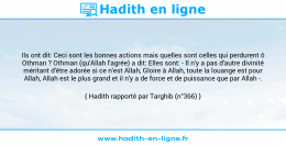 Une image avec le hadith : Ils ont dit: Ceci sont les bonnes actions mais quelles sont celles qui perdurent ô Othman ? Othman (qu'Allah l'agrée) a dit: Elles sont: - Il n'y a pas d'autre divinité méritant d'être adorée si ce n'est Allah, Gloire à Allah, toute la louange est pour Allah, Allah est le plus grand et il n'y a de force et de puissance que par Allah -. Hadith rapporté par Targhib (n°366)