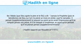 Une image avec le hadith : Ibn 'Abbâs (que Dieu agrée le père et le fils) a dit : "Jamais le Prophète (paix et bénédiction de Dieu sur lui) n'a jeûné un mois en entier, sauf le ramadan. Il jeûnait (supplémentairement) si souvent au point qu'on avait l'impression qu'il ne rompait jamais son jeûne; et il le rompait si longtemps, au point qu'on pensait qu'il ne jeûnait jamais (supplémentairement)". Hadith rapporté par Mouslim (n°1157)