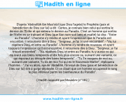 Une image avec le hadith : D'après 'Abdoullâh Ibn Mas'oûd (que Dieu l'agrée) le Prophète (paix et bénédiction de Dieu sur lui) a dit : Certes, je connais bien celui qui sortira le dernier de l'Enfer et qui entrera le dernier au Paradis. C'est un homme qui sortira de l'Enfer en se traînant et Dieu (que Son nom soit béni et exalté) lui dira : "Entre au Paradis". L'homme s'y rendra et ayant l'impression que le Paradis est encombré, il retournera dire à Dieu : "Seigneur, je l'ai trouvé encombré". - "Va, lui répétera Dieu, et entre au Paradis". L'homme s'y rendra de nouveau; et ayant toujours l'impression qu'il est encombré, il retournera dire à Dieu : "Seigneur, je l'ai trouvé encombré". - "Va, répétera Dieu, et entre au Paradis; tu y auras ce qui équivaut aux biens temporels et dix fois plus encore ou, suivant une variante, ce qui équivaut au décuple des biens temporels". - "Tu Te moques de moi ou, suivant une variante, Tu ris de moi Toi qui es le Souverain Maître", répliquera l'homme. - "J'ai vu alors, ajoute 'Abdallâh, l'Envoyé de Dieu (paix et bénédiction de Dieu sur lui) rire à gorge déployée. Et on disait que cet homme occuperait le rang le plus inférieur parmi les bienheureux du Paradis". Hadith rapporté par Mouslim (n°186)