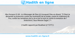 Une image avec le hadith : Abu Hurayra (r) dit: «Le Messager de Dieu (ç) invoquait Dieu en disant: "O Dieu! je demande ta protection contre les tourments de la tombe, contre le châtiment du Feu, contre les tentations de la vie et de la mort et contre la tentation de l' Antéchrist ( faux Messie Dajjal )."» Hadith rapporté par Boukhari (n°1377)