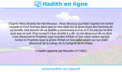 Une image avec le hadith : D'après Abou Bourda Ibn Abi Moussa : Abou Moussa (qu'Allah l'agrée) est tombé malade et s'est évanoui alors que sa tête était sur le giron d'une des femmes de sa famille. Une femme de sa famille a commencé à crier et il n'a pas pu lui dire quoi que ce soit. Puis lorsqu'il s'est réveillé il a dit: Je me désavoue de ce dont s'est désavoué le Prophète (que la prière d'Allah et Son salut soient sur lui). Certes le Prophète (que la prière d'Allah et Son salut soient sur lui) s'est désavoué de la saliqa, de la haliqa et de la chaqa. Hadith rapporté par Mouslim (n°104)