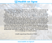 Une image avec le hadith : Selon Abou Hourayra (que Dieu l'agrée), l'Envoyé de Dieu (paix et bénédiction de Dieu sur lui) a dit : Je me vis (en songe) dans l'enceinte de la Ka'ba (le Hijr), pendant que les Quraychites me questionnaient sur mon Voyage Nocturne. Ceux-ci m'interrogèrent alors sur des détails concernant le Temple de Jérusalem que je n'avais pas retenus; ce qui me causa une affliction qui me fut inconnue jusqu'alors. Le Prophète ajouta : "Dieu fit alors apparaître le monument à ma vue, et ainsi je pus répondre à toutes leurs questions". Je me vis ensuite parmi un groupe de Prophètes dont Moïse (Mûsa) qui faisait la prière. Puis, j'aperçus un homme de haute stature, on en aurait dit de la tribu Chanû'a, c'était, en fait, Jésus le fils de Marie (que la paix soit sur lui), faisant la prière; de tous les hommes c'est 'Urwa Ibn Mas'ûd Ath-Thaqafî qui lui ressemble le plus. Je vis ensuite Abraham ('Ibrâhim) (que la paix soit sur lui) debout, faisant la prière; c'est votre ami qui lui ressemble le plus (il faisait allusion à lui-même). L'heure de la prière étant venue, j'y présidai les Prophètes. Une fois l'ayant terminée, on me dit : "Ô Muhammad! Voilà Mâlik le gardien de l'Enfer, salue-lui". Alors que je me tournai vers lui, le voilà qui me salua le premier. Hadith rapporté par Mouslim (n°172)