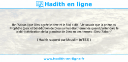 Une image avec le hadith : Ibn 'Abbâs (que Dieu agrée le père et le fils) a dit : "Je savais que la prière du Prophète (paix et bénédiction de Dieu sur lui) était terminée quand j'entendais le takbîr (célébration de la grandeur de Dieu en ces termes : Dieu 'Akbar)". Hadith rapporté par Mouslim (n°583)