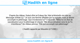 Une image avec le hadith : D'après Ibn Abbas: Duba'a Bint al-Zubayr Ibn 'Abd al-Muttalib vint dire au Messager d'Allah (ç): "Je suis une femme affaiblie par la maladie, mais je désire accomplir le pèlerinage. Que m'ordonnes-tu?" Il répondit: "Mets-toi en état de sacralisation pour le pèlerinage et stipule: "Ma désacralisation sera là où Tu m'arrêteras"! Ibn Abbas précise: "Elle put accomplir son pèlerinage". Hadith rapporté par Mouslim (n°1208)