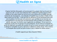 Une image avec le hadith : D'après Sa'id Ibn Mousayib, un homme parmi les ansars était sur le point de mourir et a dit: Je vais vous informer d'un hadith du Prophète (que la prière d'Allah et Son salut soient sur lui) et je ne vous informe de ce hadith que par recherche de récompense. J'ai entendu le Prophète (que la prière d'Allah et Son salut soient sur lui) dire: « Celui qui fait les ablutions en les parfaisant puis sort vers la prière, il ne lève pas son pied droit sans qu'Allah ne lui inscrive une récompense et il ne pose pas son pied gauche sans qu'Allah ne lui efface un péché, ainsi que l'un d'entre vous s'approche ou s'éloigne. S'il se rend à la mosquée et prie avec le groupe il lui est pardonné. S'il se rend à la mosquée et qu'ils ont déjà prié une partie de la prière et qu'il en reste une partie, il prie ce qu'il a attrapé et complète ce qu'il a raté alors il obtient la même chose. S'il se rend à la mosquée alors qu'ils ont prié et alors il prie, il obtient la même chose ». Hadith rapporté par Abou Daoud (n°563)
