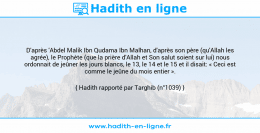 Une image avec le hadith : D'après 'Abdel Malik Ibn Qudama Ibn Malhan, d'après son père (qu'Allah les agrée), le Prophète (que la prière d'Allah et Son salut soient sur lui) nous ordonnait de jeûner les jours blancs, le 13, le 14 et le 15 et il disait: « Ceci est comme le jeûne du mois entier ». Hadith rapporté par Targhib (n°1039)