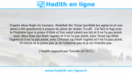 Une image avec le hadith : D’après Abou Najih As Soulami, ‘Abdallah Ibn ‘Omar (qu’Allah les agrée lui et son père) a été questionné à propos du jeûne de ‘arafat. Il a dit : J’ai fais le hajj avec le Prophète (que la prière d’Allah et Son salut soient sur lui) et il ne l’a pas jeûné, avec Abou Bakr (qu’Allah l’agrée) et il ne l’a pas jeûné, avec ‘Omar (qu’Allah l’agrée) et il ne l’a pas jeûné, avec ‘Othman (qu’Allah l’agrée) et il ne l’a pas jeûné. Et moi je ne le jeûne pas, je ne l’ordonne pas et je ne l’interdis pas. Hadith rapporté par Tirmidhi (n°751)