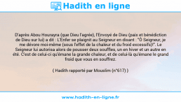 Une image avec le hadith : D'après Abou Hourayra (que Dieu l'agrée), l'Envoyé de Dieu (paix et bénédiction de Dieu sur lui) a dit : L'Enfer se plaignit au Seigneur en disant : "Ô Seigneur, je me dévore moi-même (sous l'effet de la chaleur et du froid excessifs)!". Le Seigneur lui autorisa alors de pousser deux souffles, un en hiver et un autre en été. C'est de celui-ci qu'émane la grande chaleur, et de celui-là qu'émane le grand froid que vous en souffrez. Hadith rapporté par Mouslim (n°617)