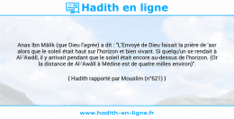 Une image avec le hadith : Anas Ibn Mâlik (que Dieu l'agrée) a dit : "L'Envoyé de Dieu faisait la prière de 'asr alors que le soleil était haut sur l'horizon et bien vivant. Si quelqu'un se rendait à Al-'Awâlî, il y arrivait pendant que le soleil était encore au-dessus de l'horizon. (Or la distance de Al-'Awâlî à Médine est de quatre milles environ)". Hadith rapporté par Mouslim (n°621)