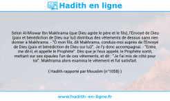 Une image avec le hadith : Selon Al-Miswar Ibn Makhrama (que Dieu agrée le père et le fils), l'Envoyé de Dieu (paix et bénédiction de Dieu sur lui) distribua des vêtements de dessus sans rien donner à Makhrama. - "Ô mon fils, dit Makhrama, conduis-moi auprès de l'Envoyé de Dieu (paix et bénédiction de Dieu sur lui)". Je l'y donc accompagnai. - "Entre, me dit-il, et appelle le Prophète". Dès que je l'eus appelé, le Prophète sortit, mettant sur ses épaules l'un de ces vêtements, et dit : "Je l'ai mis de côté pour toi". Makhrama alors examina le vêtement et fut satisfait. Hadith rapporté par Mouslim (n°1058)
