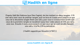 Une image avec le hadith : D'après Sahl Ibn Hathma (que Dieu l'agrée), len les mettant en deux rangées. Il fit une rak'a avec ceux du premier rangée, puis se leva et il resta ainsi jusqu'à ce que ceux de la deuxième rangée firent une rak'a, puis ceux-ci s'avancèrent tandis que ceux de la première rangée se reculèrent (pour leur céder place) et il fit une rak'a avec eux. Ensuite il resta assis jusqu'à ce que ceux qui se sont reculés fassent une rak'a. A la fin, il fit la salutation. Hadith rapporté par Mouslim (n°841)