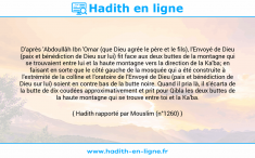 Une image avec le hadith : D'après 'Abdoullâh Ibn 'Omar (que Dieu agrée le père et le fils), l'Envoyé de Dieu (paix et bénédiction de Dieu sur lui) fit face aux deux buttes de la montagne qui se trouvaient entre lui et la haute montagne vers la direction de la Ka'ba; en faisant en sorte que le côté gauche de la mosquée qui a été construite à l'extrémité de la colline et l'oratoire de l'Envoyé de Dieu (paix et bénédiction de Dieu sur lui) soient en contre bas de la butte noire. Quand il pria là, il s'écarta de la butte de dix coudées approximativement et prit pour Qibla les deux buttes de la haute montagne qui se trouve entre toi et la Ka'ba. Hadith rapporté par Mouslim (n°1260)