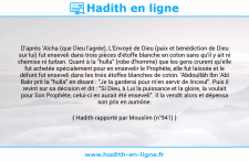 Une image avec le hadith : D'après 'Aïcha (que Dieu l'agrée), L'Envoyé de Dieu (paix et bénédiction de Dieu sur lui) fut enseveli dans trois pièces d'étoffe blanche en coton sans qu'il y ait ni chemise ni turban. Quant à la "hulla" (robe d'homme) que les gens crurent qu'elle fut achetée spécialement pour en ensevelir le Prophète, elle fut laissée et le défunt fut enseveli dans les trois étoffes blanches de coton. 'Abdoullâh Ibn 'Abî Bakr prit la "hulla" en disant : "Je la garderai pour m'en servir de linceul". Puis il revint sur sa décision et dit : "Si Dieu, à Lui la puissance et la gloire, la voulait pour Son Prophète, celui-ci en aurait été enseveli". Il la vendit alors et dépensa son prix en aumône. Hadith rapporté par Mouslim (n°941)