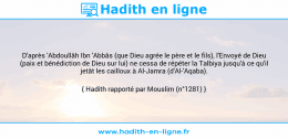 Une image avec le hadith : D'après 'Abdoullâh Ibn 'Abbâs (que Dieu agrée le père et le fils), l'Envoyé de Dieu (paix et bénédiction de Dieu sur lui) ne cessa de répéter la Talbiya jusqu'à ce qu'il jetât les cailloux à Al-Jamra (d'Al-'Aqaba). Hadith rapporté par Mouslim (n°1281)