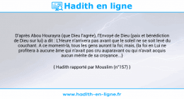 Une image avec le hadith : D'après Abou Hourayra (que Dieu l'agrée), l'Envoyé de Dieu (paix et bénédiction de Dieu sur lui) a dit : L'Heure n'arrivera pas avant que le soleil ne se soit levé du couchant. A ce moment-là, tous les gens auront la foi; mais, {la foi en Lui ne profitera à aucune âme qui n'avait pas cru auparavant ou qui n'avait acquis aucun mérite de sa croyance...} Hadith rapporté par Mouslim (n°157)