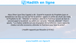 Une image avec le hadith : Abou Dharr (que Dieu l'agrée) a dit : Quand le muezzin du Prophète (paix et bénédiction de Dieu sur lui) eut fait le premier appel à la prière de zhuhr (de midi), le Prophète lui dit : "Attends la fraîcheur, attends la fraîcheur (avant de faire le second appel à la prière)! -ou selon une variante- "Attends, attends!". Puis il ajouta : "La chaleur ardente est une émanation de la Géhenne. Aussi quand la chaleur est-elle excessive, attendez la fraîcheur pour faire la prière". Hadith rapporté par Mouslim (n°616)