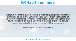 Une image avec le hadith : D'après Abou Houreira (qu'Allah l'agrée), le Prophète (que la prière d'Allah et Son salut soient sur lui) a dit: « L'enfer s'est plaint auprès de son Seigneur et a dit: Seigneur! Mes parties se dévorent les unes les autres! Alors il lui a permis deux souffles: un souffle en hiver et un souffle en été. C'est ce que vous trouvez comme chaleur la plus intense et comme froid le plus intense ». Hadith rapporté par Boukhari (n°3260)