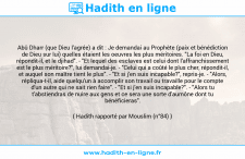 Une image avec le hadith : Abû Dharr (que Dieu l'agrée) a dit : Je demandai au Prophète (paix et bénédiction de Dieu sur lui) quelles étaient les oeuvres les plus méritoires. "La foi en Dieu, répondit-il, et le djihad". - "Et lequel des esclaves est celui dont l'affranchissement est le plus méritoire?", lui demandai-je. - "Celui qui a coûté le plus cher, répondit-il, et auquel son maître tient le plus". - "Et si j'en suis incapable?", repris-je. - "Alors, répliqua-t-il, aide quelqu'un à accomplir son travail ou travaille pour le compte d'un autre qui ne sait rien faire". - "Et si j'en suis incapable?". - "Alors tu t'abstiendras de nuire aux gens et ce sera une sorte d'aumône dont tu bénéficieras". Hadith rapporté par Mouslim (n°84)