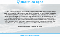 Une image avec le hadith : D'après Abou Houreira (qu'Allah l'agrée), le Prophète (que la prière d'Allah et Son salut soient sur lui) a dit: « Certes le premier groupe qui va rentrer dans le paradis sera à l'image de la lune, la nuit où elle est pleine, puis ceux qui les suivront seront plus lumineux que l'étoile la plus lumineuse du ciel. Ils n'urineront pas, ne feront pas leurs besoins, ne cracheront pas et ne se moucheront pas. Leurs peignes seront en or, leur transpiration sera du musc, leur encensoir sera de bois. Leurs épouses seront les houris, leurs comportements seront comme celui d'un seul homme, ils seront à l'image de leur père Adam, 60 coudées dans le ciel ». Hadith rapporté par Boukhari (n°2834)