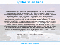 Une image avec le hadith : D'après Abdoullâh Ibn 'Omar (que Dieu agrée le père et le fils), l'Envoyé de Dieu (paix et bénédiction de Dieu sur lui) a dit : "Ô femmes! Faites l'aumône et sollicitez plus fréquemment le pardon de Dieu, car je vous ai vu former la majorité des réprouvés de l'Enfer". Une femme -parmi elles ayant l'esprit judicieux- s'exclama : "Et pourquoi cela, ô Envoyé de Dieu?". - "C'est, répondit-il, que vous multipliez vos malédictions et vous êtes ingrates envers vos époux. Je n'ai vu parmi les êtres faibles en intelligence et en religion personne qui, mieux que l'une de vous, fasse perdre l'esprit à un homme sensé". - "En quoi, reprit-elle, ô Envoyé de Dieu, consiste le défaut de notre intelligence et de notre religion?". - "Le témoignage de deux femmes équivaut à celui d'un homme... Voilà pour le défaut de l'intelligence, répliqua le Prophète, et quand elles ont leurs menstrues, les femmes ne cessent-elles pas de prier et de jeûner des nuits durant?... Eh bien! Voilà pour celui de la religion". Hadith rapporté par Mouslim (n°792)