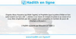 Une image avec le hadith : D'après Abou Houreira (qu'Allah l'agrée), le Prophète (que la prière d'Allah et Son salut soient sur lui) a dit: « Jeûnez à sa vision et rompez le jeûne à sa vision et si vous êtes empêchés par des nuages alors complétez le nombre de jours de Cha'ban à 30 jours ». Hadith rapporté par Mouslim (n°1081)