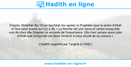Une image avec le hadith : D'après 'Abdallah Ibn 'Omar (qu'Allah les agrée), le Prophète (que la prière d'Allah et Son salut soient sur lui) a dit: « La femme est une 'awra et certes lorsqu'elle sort de chez elle Shaytan lui accorde de l'importance. Elle n'est jamais aussi près d'Allah que lorsqu'elle est dans l'endroit le plus reculé de sa maison ». Hadith rapporté par Targhib (n°344)
