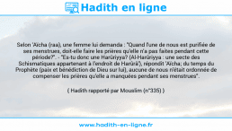 Une image avec le hadith : Selon 'Aïcha (raa), une femme lui demanda : "Quand l'une de nous est purifiée de ses menstrues, doit-elle faire les prières qu'elle n'a pas faites pendant cette période?". - "Es-tu donc une Harûriyya? (Al-Harûriyya : une secte des Schismatiques appartenant à l'endroit de Harûrâ'), répondit 'Aïcha; du temps du Prophète (paix et bénédiction de Dieu sur lui), aucune de nous n'était ordonnée de compenser les prières qu'elle a manquées pendant ses menstrues". Hadith rapporté par Mouslim (n°335)