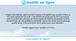 Une image avec le hadith : D'après Mou'adh Ibn Jabal (qu'Allah l'agrée), le Prophète (que la prière d'Allah et Son salut soient sur lui) a dit: « Une femme ne cause pas du tort à son époux dans la vie d'ici-bas sans que sa femme parmi les femmes du paradis ne dise: -Ne lui fait pas de mal qu'Allah te combatte ! Car il n'est certes que de passage auprès de toi, il est sur le point de te quitter pour nous rejoindre ». Hadith rapporté par Tirmidhi (n°1174)