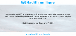 Une image avec le hadith : D'après Abu Sa'îd (r), le Prophète (ç) dit: «La femme, lorsqu'elle a ses menstrues, doit cesser de faire la prière et doit cesser de jeûner. C'est en cela que sa religion s'en trouve amoindrie.» Hadith rapporté par Boukhari (n°1951)