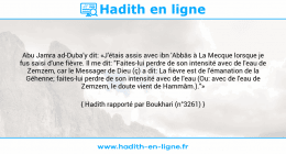 Une image avec le hadith : Abu Jamra ad-Duba'y dit: «J'étais assis avec ibn 'Abbâs à La Mecque lorsque je fus saisi d'une fièvre. Il me dit: "Faites-lui perdre de son intensité avec de l'eau de Zemzem, car le Messager de Dieu (ç) a dit: La fièvre est de l'émanation de la Géhenne; faites-lui perdre de son intensité avec de l'eau (Ou: avec de l'eau de Zemzem, le doute vient de Hammâm.)."» Hadith rapporté par Boukhari (n°3261)