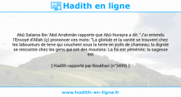 Une image avec le hadith : Abû Salama Ibn 'Abd Arrahmân rapporte que Abû Hurayra a dit: "J'ai entendu l'Envoyé d'Allah (ç) prononcer ces mots: "La gloriole et la vanité se trouvent chez les laboureurs de terre qui couchent sous la tente en poils de chameau; la dignité se rencontre chez les gens qui ont des moutons. La foi est yéménite; la sagesse est yéménite". Hadith rapporté par Boukhari (n°3499)