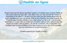 Une image avec le hadith : D'après Nou'man Ibn Moura (qu'Allah l'agrée), le Prophète (que la prière d'Allah et Son salut soient sur lui) a dit: « Que dites vous sur celui qui boit de l'alcool, le fornicateur et le voleur ? » et ceci a eu lieu avant que des peines prescrites ne soient révélées pour eux. Ils ont dit: Allah et son Prophète sont plus savants. Le Prophète (que la prière d'Allah et Son salut soient sur lui) a dit: « Ce sont des turpitudes, il y a pour elles un châtiment et le plus mauvais des vols est celui par lequel son auteur vole sa prière ». Ils ont dit: Comment vole t-il sa prière ? Le Prophète (que la prière d'Allah et Son salut soient sur lui) a dit: « Il ne complète pas son inclinaison et sa prosternation ». Hadith rapporté par Targhib (n°534)
