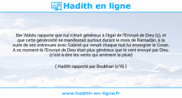 Une image avec le hadith : Ibn-'Abbâs rapporte que nul n'était généreux à l'égal de l'Envoyé de Dieu (ç), et que cette générosité se manifestait surtout durant le mois de Ramadân, à la suite de ses entrevues avec Gabriel qui venait chaque nuit lui enseigner le Coran. A ce moment-là l'Envoyé de Dieu était plus généreux que le vent envoyé par Dieu. (c'est-à-dire les vents qui amènent la pluie) Hadith rapporté par Boukhari (n°6)