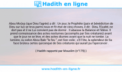 Une image avec le hadith : Abou Moûsa (que Dieu l'agrée) a dit : Un jour, le Prophète (paix et bénédiction de Dieu sur lui) se leva parmi nous et fit état de cinq choses, il dit : Dieu, l'Exalté, ne dort pas et il ne Lui convient pas de dormir . Il abaisse la Balance et l'élève. Il prend connaissance des actes nocturnes (accomplis par Ses créatures) avant que le jour ne se lève, et des actes diurnes avant que la nuit ne tombe. La lumière, ou selon Abou Bakr "le feu ", est Son voile ; s'Il l'ôte, la splendeur de Sa face brûlera certes quiconque de Ses créatures qui aurait pu l'apercevoir . Hadith rapporté par Mouslim (n°179)