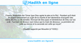 Une image avec le hadith : D'après 'Abdoullâh Ibn 'Omar (que Dieu agrée le père et le fils) : Pendant qu'il était en chaire sermonnant au sujet de la charité et de l'abstention d'acquérir des biens illicites ou de mendier, l'Envoyé de Dieu (paix et bénédiction de Dieu sur lui) a dit : "La main de dessus vaut mieux que la main de dessous. La première est celle qui donne et la seconde est celle qui reçoit". Hadith rapporté par Mouslim (n°1033)
