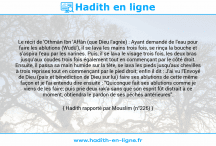 Une image avec le hadith : Le récit de 'Othmân Ibn 'Affân (que Dieu l'agrée) : Ayant demandé de l'eau pour faire les ablutions (Wudû'), il se lava les mains trois fois, se rinça la bouche et s'aspira l'eau par les narines. Puis, il se lava le visage trois fois, les deux bras jusqu'aux coudes trois fois également tout en commençant par le côté droit. Ensuite, il passa sa main humide sur la tête, se lava les pieds jusqu'aux chevilles à trois reprises tout en commençant par le pied droit; enfin il dit : J'ai vu l'Envoyé de Dieu (paix et bénédiction de Dieu sur lui) faire ses ablutions de cette même façon et je l'ai entendu dire ensuite : "Quiconque fait ses ablutions comme je viens de les faire; puis prie deux rak'a sans que son esprit fût distrait à ce moment, obtiendra le pardon de ses péchés antérieures". Hadith rapporté par Mouslim (n°226)