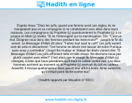 Une image avec le hadith : D'après Anas: "Chez les juifs, quand une femme avait ses règles, ils ne mangeaient pas en sa compagnie ni ne cohabitaient avec elles dans leurs maisons. Les compagnons du Prophète (ç) questionnèrent le Prophète (ç) à ce propos et Allah (ç) révéla: "Et ils t'interrogent sur la menstruation. Dis: "C'est un mal. Éloignez-vous donc des femmes pendant les menstrues!"" - jusqu'à la fin du verset. Le Messager d'Allah dit alors: "Faites tout sauf le coït!" Les juifs eurent vent de cela et déclarèrent: "Cet homme ne désire rien laisser de notre Pratique sans nous y contredire". Usayd Ibn Hudayr et 'Abbad Ibn Bishr vinrent dire: "Ô Messager d'Allah! Les juifs affirment telle et telle chose. Ne devrions-nous pas plutôt copuler avec elles?" C'est alors que le visage du Messager d'Allah (ç) changea, si bien que nous pensâmes qu'il était en colère contre eux. Les deux hommes sortirent au moment où le Prophète (ç) recevait du lait en cadeau. Aussitôt, il envoya quelqu'un sur leurs pas et leur offrit à boire. Ainsi surent-ils qu'il n'était point fâché contre eux". Hadith rapporté par Mouslim (n°302)