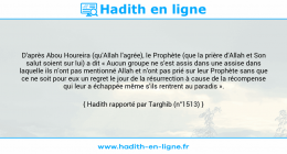 Une image avec le hadith : D'après Abou Houreira (qu'Allah l'agrée), le Prophète (que la prière d'Allah et Son salut soient sur lui) a dit « Aucun groupe ne s'est assis dans une assise dans laquelle ils n'ont pas mentionné Allah et n'ont pas prié sur leur Prophète sans que ce ne soit pour eux un regret le jour de la résurrection à cause de la récompense qui leur a échappée même s'ils rentrent au paradis ». Hadith rapporté par Targhib (n°1513)